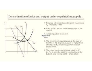 Determination of price and output under regulated monopoly
 The price will be set below the profit-maximising
𝑃 , where 𝑀𝐶 = 𝑀𝑅
 At 𝑃 price – excess profit (exploitation of the
buyers)
 Hence regulation is needed
How?
1. The government may set price at the level of
the 𝑀𝐶 (= 𝑃), at price 𝑃 , leads to higher level
of output at 𝑋 , by allowing certain level of
excess profit.
2. The government may set price equal to 𝐴𝐶
= 𝑃 , at price 𝑃 , leads to more output at 𝑋 ,
but with only normal profit – a fair return
P
C
D
MC
AC
PM
P1
P2
0
XM
MR
X1 X2
D
X
P = MC
P = AC
Ajit Sinha
 