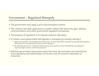 Government – Regulated Monopoly
 The government may apply a price discrimination scheme
 This solution has wide applications in public utilities like electricity, gas, railways,
communications and other government-regulated monopolies.
 The purpose of regulation is to improve resource allocation
 In certain cases government will regulate a monopoly by actually owning it
 these monopolies are operated by bureaucrats, so they have little incentive to operate the business
efficiently or to provide good service to the taxpayer
 the bureaucrats act as a special interest group who seeks to enrich themselves at taxpayers'
expense (high salaries and lush pensions)
 Effective government intervention and a fair price discrimination are essential for
ensuring equity and redistribution of income, and of economic allocation or
resources.
 
