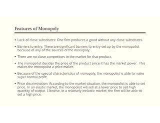 Features of Monopoly
 Lack of close substitutes: One firm produces a good without any close substitutes.
 Barriers to entry: There are significant barriers to entry set up by the monopolist
because of any of the sources of the monopoly.
 There are no close competitors in the market for that product.
 The monopolist decides the price of the product since it has the market power. This
makes the monopolist a price maker.
 Because of the special characteristics of monopoly, the monopolist is able to make
super normal profit.
 Price discrimination: According to the market situation, the monopolist is able to set
price. In an elastic market, the monopolist will sell at a lower price to sell high
quantity of output. Likewise, in a relatively inelastic market, the firm will be able to
set a high price.
 