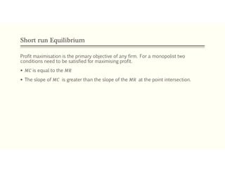 Short run Equilibrium
Profit maximisation is the primary objective of any firm. For a monopolist two
conditions need to be satisfied for maximising profit.
 𝑀𝐶 is equal to the 𝑀𝑅
 The slope of 𝑀𝐶 is greater than the slope of the 𝑀𝑅 at the point intersection.
 