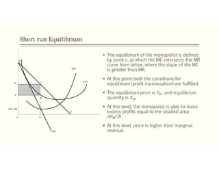 Short run Equilibrium
 The equilibrium of the monopolist is defined
by point 𝜀, at which the MC intersects the MR
curve from below, where the slope of the MC
is greater than MR.
 At this point both the conditions for
equilibrium (profit maximisation) are fulfilled.
 The equilibrium price is 𝑃 and equilibrium
quantity is 𝑋 .
 At this level, the monopolist is able to make
excess profits equal to the shaded area
𝐴𝑃 𝐶𝐵.
 At this level, price is higher than marginal
revenue.
 