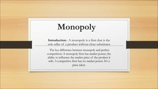 Monopoly
Introduction:- A monopoly is a firm that is the
sole seller of a product without close substitutes
The key difference between monopoly and perfect
competition:-A monopoly firm has market power, the
ability to influence the market price of the product it
sells. A competitive firm has no market power. It’s a
price taker.
 