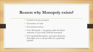Reason why Monopoly exists?
• Control over key resources
• Economies of scale
• Government action :-
1. Govt Monopoly :- An agency under the direct
authority of govt itself hold the monopoly
2. Govt granted Monopoly:– govt gives ả private
firm right to be a sole provider of a particular
product
 