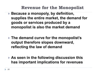 Revenue for the Monopolist
10
 Because a monopoly, by definition,
supplies the entire market, the demand for
goods or services produced by a
monopolist is also the market demand
 The demand curve for the monopolist’s
output therefore slopes downward,
reflecting the law of demand
 As seen in the following discussion this
has important implications for revenues
 