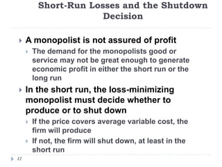 Short-Run Losses and the Shutdown
Decision
12
 A monopolist is not assured of profit
 The demand for the monopolists good or
service may not be great enough to generate
economic profit in either the short run or the
long run
 In the short run, the loss-minimizing
monopolist must decide whether to
produce or to shut down
 If the price covers average variable cost, the
firm will produce
 If not, the firm will shut down, at least in the
short run
 
