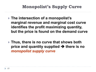 Monopolist’s Supply Curve
13
 The intersection of a monopolist’s
marginal revenue and marginal cost curve
identifies the profit maximizing quantity,
but the price is found on the demand curve
 Thus, there is no curve that shows both
price and quantity supplied  there is no
monopolist supply curve
 