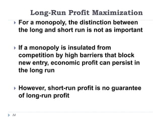 Long-Run Profit Maximization
14
 For a monopoly, the distinction between
the long and short run is not as important
 If a monopoly is insulated from
competition by high barriers that block
new entry, economic profit can persist in
the long run
 However, short-run profit is no guarantee
of long-run profit
 