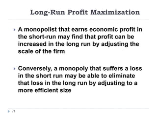 Long-Run Profit Maximization
15
 A monopolist that earns economic profit in
the short-run may find that profit can be
increased in the long run by adjusting the
scale of the firm
 Conversely, a monopoly that suffers a loss
in the short run may be able to eliminate
that loss in the long run by adjusting to a
more efficient size
 