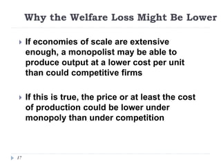Why the Welfare Loss Might Be Lower
17
 If economies of scale are extensive
enough, a monopolist may be able to
produce output at a lower cost per unit
than could competitive firms
 If this is true, the price or at least the cost
of production could be lower under
monopoly than under competition
 
