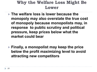 Why the Welfare Loss Might Be
Lower
18
 The welfare loss is lower because the
monopoly may also overstate the true cost
of monopoly because monopolists may, in
response to public scrutiny and political
pressure, keep prices below what the
market could bear
 Finally, a monopolist may keep the price
below the profit maximizing level to avoid
attracting new competitors
 