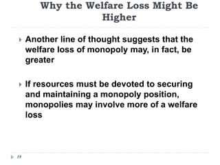 Why the Welfare Loss Might Be
Higher
19
 Another line of thought suggests that the
welfare loss of monopoly may, in fact, be
greater
 If resources must be devoted to securing
and maintaining a monopoly position,
monopolies may involve more of a welfare
loss
 