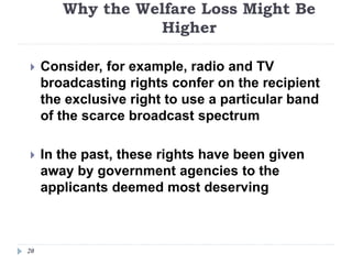 Why the Welfare Loss Might Be
Higher
20
 Consider, for example, radio and TV
broadcasting rights confer on the recipient
the exclusive right to use a particular band
of the scarce broadcast spectrum
 In the past, these rights have been given
away by government agencies to the
applicants deemed most deserving
 