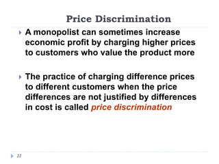 Price Discrimination
22
 A monopolist can sometimes increase
economic profit by charging higher prices
to customers who value the product more
 The practice of charging difference prices
to different customers when the price
differences are not justified by differences
in cost is called price discrimination
 