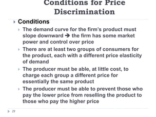 Conditions for Price
Discrimination
23
 Conditions
 The demand curve for the firm’s product must
slope downward  the firm has some market
power and control over price
 There are at least two groups of consumers for
the product, each with a different price elasticity
of demand
 The producer must be able, at little cost, to
charge each group a different price for
essentially the same product
 The producer must be able to prevent those who
pay the lower price from reselling the product to
those who pay the higher price
 