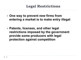 Legal Restrictions
3
 One way to prevent new firms from
entering a market is to make entry illegal
 Patents, licenses, and other legal
restrictions imposed by the government
provide some producers with legal
protection against competition
 