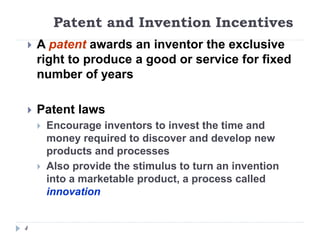 Patent and Invention Incentives
4
 A patent awards an inventor the exclusive
right to produce a good or service for fixed
number of years
 Patent laws
 Encourage inventors to invest the time and
money required to discover and develop new
products and processes
 Also provide the stimulus to turn an invention
into a marketable product, a process called
innovation
 