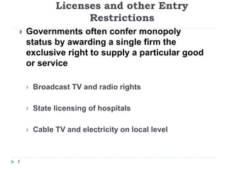 Licenses and other Entry
Restrictions
5
 Governments often confer monopoly
status by awarding a single firm the
exclusive right to supply a particular good
or service
 Broadcast TV and radio rights
 State licensing of hospitals
 Cable TV and electricity on local level
 