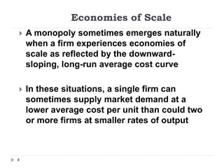 Economies of Scale
6
 A monopoly sometimes emerges naturally
when a firm experiences economies of
scale as reflected by the downward-
sloping, long-run average cost curve
 In these situations, a single firm can
sometimes supply market demand at a
lower average cost per unit than could two
or more firms at smaller rates of output
 