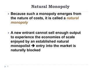 Natural Monopoly
7
 Because such a monopoly emerges from
the nature of costs, it is called a natural
monopoly
 A new entrant cannot sell enough output
to experience the economies of scale
enjoyed by an established natural
monopolist  entry into the market is
naturally blocked
 