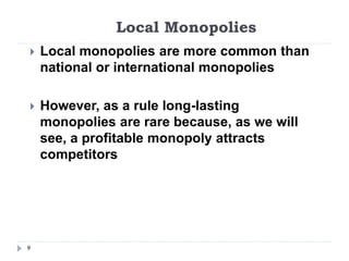 Local Monopolies
9
 Local monopolies are more common than
national or international monopolies
 However, as a rule long-lasting
monopolies are rare because, as we will
see, a profitable monopoly attracts
competitors
 