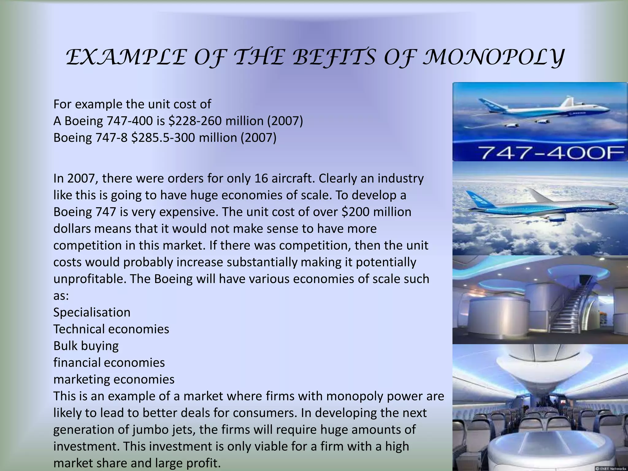 EXAMPLE OF THE BEFITS OF MONOPOLY

For example the unit cost of
A Boeing 747-400 is $228-260 million (2007)
Boeing 747-8 $285.5-300 million (2007)

In 2007, there were orders for only 16 aircraft. Clearly an industry
like this is going to have huge economies of scale. To develop a
Boeing 747 is very expensive. The unit cost of over $200 million
dollars means that it would not make sense to have more
competition in this market. If there was competition, then the unit
costs would probably increase substantially making it potentially
unprofitable. The Boeing will have various economies of scale such
as:
Specialisation
Technical economies
Bulk buying
financial economies
marketing economies
This is an example of a market where firms with monopoly power are
likely to lead to better deals for consumers. In developing the next
generation of jumbo jets, the firms will require huge amounts of
investment. This investment is only viable for a firm with a high
market share and large profit.
 
