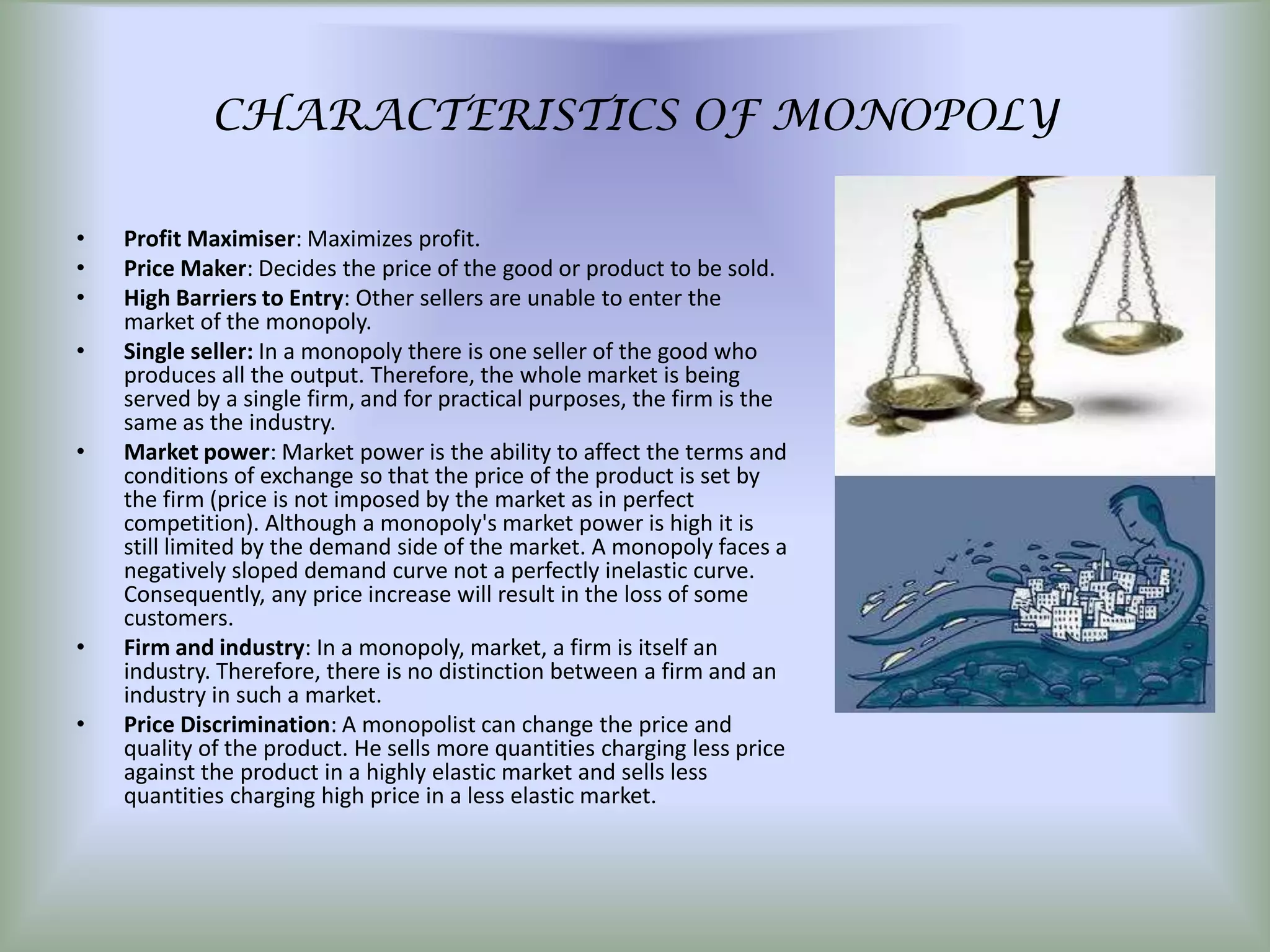 CHARACTERISTICS OF MONOPOLY

•   Profit Maximiser: Maximizes profit.
•   Price Maker: Decides the price of the good or product to be sold.
•   High Barriers to Entry: Other sellers are unable to enter the
    market of the monopoly.
•   Single seller: In a monopoly there is one seller of the good who
    produces all the output. Therefore, the whole market is being
    served by a single firm, and for practical purposes, the firm is the
    same as the industry.
•   Market power: Market power is the ability to affect the terms and
    conditions of exchange so that the price of the product is set by
    the firm (price is not imposed by the market as in perfect
    competition). Although a monopoly's market power is high it is
    still limited by the demand side of the market. A monopoly faces a
    negatively sloped demand curve not a perfectly inelastic curve.
    Consequently, any price increase will result in the loss of some
    customers.
•   Firm and industry: In a monopoly, market, a firm is itself an
    industry. Therefore, there is no distinction between a firm and an
    industry in such a market.
•   Price Discrimination: A monopolist can change the price and
    quality of the product. He sells more quantities charging less price
    against the product in a highly elastic market and sells less
    quantities charging high price in a less elastic market.
 