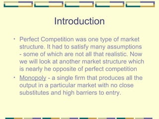 Introduction
•

•

Perfect Competition was one type of market
structure. It had to satisfy many assumptions
- some of which are not all that realistic. Now
we will look at another market structure which
is nearly he opposite of perfect competition
Monopoly - a single firm that produces all the
output in a particular market with no close
substitutes and high barriers to entry.

 