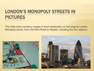 LONDON’S MONOPOLY STREETS IN
PICTURES
This slide show contains images of each destination on the original London
Monopoly board, from Old Kent Road to Mayfair, including the four stations.
 