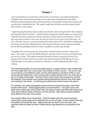 Chapter 1

Arson investigations are continuing to look into the circumstances surrounding the fatal fire.
Firefighters were still evaluating whether the two-alarm blaze that killed James and Dolly
Minnard early yesterday morning could have been the result of frayed wiring that was discovered
near the barn’s outdated fuse box. The couple’s badly charred bodies were found only a few feet
front the barn’s side entrance.

“Apparently they had almost made it safely out of the barn when the hay loft above them collapsed,
pinning both of them to the floor,” reported volunteer deputy fire chief Hunsaker, as wisps of acrid
smoke from the barn’s charred and massive hand-hewn beams circled around his boots. We don't
have any reason to believe it was arson, but you just want to be sure you cover all the bases,” he
said. Hunsaker went on to say that he believed the couple, both in their mid-thirties, probably died
from being struck by the collapsing beams rather than from the fire, however they were so badly
burned that they probably would not be able to establish an actual cause of death.

A neighbor who was driving past the working farm reported the blaze and then rushed to the
house. The couple’s ten-year-old, Robbie Minnard, was alone asleep in the house during the blaze,
and was not injured. The neighbor heard the Minnard’s screams coming from the barn, but
because of the enormous heat he was unable to get within twenty feet of the blazing structure.
Chief Hunsaker was not able to comment as to whether or not the child had any other living
relatives.

The small Episcopalian church was tucked away in a copse of trees a few hundred feet
from the single lane road, smack dab in the middle of Amish country. The church was
surrounded by a low fieldstone wall, and the wall enclosed a cemetery of fifty or sixty
carved granite headstones, each covered with a yellow-orange lichen, the markings on
some no longer discernable. The front of the church portico was encased by several
old wisterias, their gnarled vines twisting along whitewashed columns from both sides
and meeting in the center. A small bug encrusted brass lantern hung in the alcove.

On Sundays, the small congregation would enter the sanctuary through a pair of tall
wooden white doors. Wide pegged planks covered the floor. Two dozen worn pine
pews sat on either side of the center aisle, the backs of each pew fitted with long narrow
racks which held the Book of Prayers, and the hymnal. Red velvet covered kneelers
were affixed to the back of each pew.

Two simple coffins sat on brass biers. Chief Hunsaker sat in the next to last pew,
scanning the sports page as he waited for the service to begin. A lone acolyte lit the pair
of candles that braced the altar. Robbie Minnard sat alone in the front pew, and
watched indiscriminately as father Charles Benton genuflected and proceeded to the
altar.
 