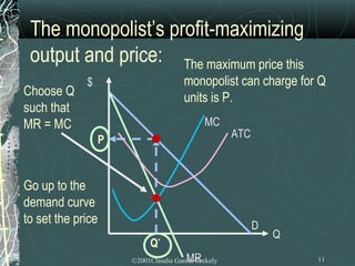 The monopolist’s profit-maximizing
 output and price: The maximum price this
             $                         monopolist can charge for Q
Choose Q                               units is P.
such that
MR = MC                                       MC
                   P                                 ATC



Go up to the
demand curve
to set the price                                           D
                                                               Q
                            Q   *

                                        MR
                       ©2001Claudia Garcia-Szekely                 11
 