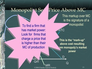 Monopolist Sets Price Above MC
                                                This markup over MC
    $         Price > MC                         is the signature of a
      To find a firm that                             monopolist
     To find a firm that            MC
     has market power:
    has market power:                        ATC
    $P for firms that
     Look
    Look for firms that
     charge a price that
    charge a price that                        This is the “mark-up”
    is higher than their
     is
  $ATChigher than their                        above cost resulting
      MC of production
     MC of production                        from monopoly’s market
  $MC                                                   power
                                                D
               Qm                                   Q
                            MR                                  13
               ©2001Claudia Garcia-Szekely
 