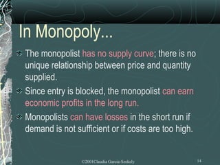 In Monopoly...
The monopolist has no supply curve; there is no
unique relationship between price and quantity
supplied.
Since entry is blocked, the monopolist can earn
economic profits in the long run.
Monopolists can have losses in the short run if
demand is not sufficient or if costs are too high.


                ©2001Claudia Garcia-Szekely          14
 