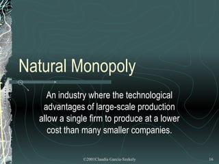 Natural Monopoly
    An industry where the technological
   advantages of large-scale production
  allow a single firm to produce at a lower
     cost than many smaller companies.

              ©2001Claudia Garcia-Szekely     16
 