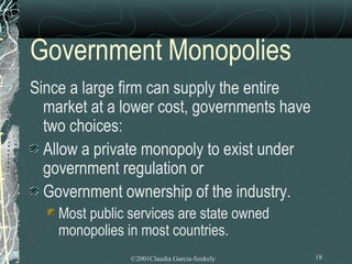 Government Monopolies
Since a large firm can supply the entire
  market at a lower cost, governments have
  two choices:
  Allow a private monopoly to exist under
  government regulation or
  Government ownership of the industry.
    Most public services are state owned
    monopolies in most countries.
                ©2001Claudia Garcia-Szekely   18
 