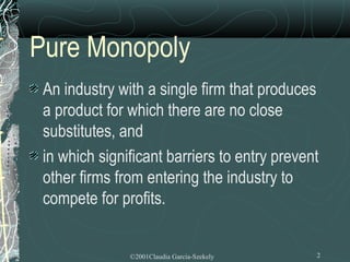Pure Monopoly
 An industry with a single firm that produces
 a product for which there are no close
 substitutes, and
 in which significant barriers to entry prevent
 other firms from entering the industry to
 compete for profits.


               ©2001Claudia Garcia-Szekely    2
 