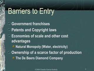 Barriers to Entry
 Government franchises
 Patents and Copyright laws
 Economies of scale and other cost
 advantages
   Natural Monopoly (Water, electricity)
 Ownership of a scarce factor of production
   The De Beers Diamond Company

                ©2001Claudia Garcia-Szekely   3
 