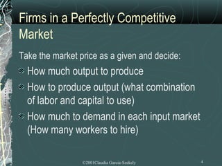 Firms in a Perfectly Competitive
Market
Take the market price as a given and decide:
  How much output to produce
  How to produce output (what combination
  of labor and capital to use)
  How much to demand in each input market
  (How many workers to hire)

                 ©2001Claudia Garcia-Szekely   4
 