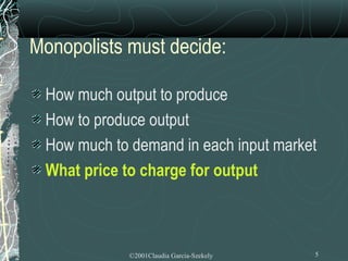 Monopolists must decide:

 How much output to produce
 How to produce output
 How much to demand in each input market
 What price to charge for output



             ©2001Claudia Garcia-Szekely   5
 