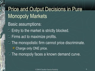 Price and Output Decisions in Pure
Monopoly Markets
Basic assumptions:
 Entry to the market is strictly blocked.
 Firms act to maximize profits.
 The monopolistic firm cannot price discriminate.
    Charge only ONE price.
 The monopoly faces a known demand curve.


                 ©2001Claudia Garcia-Szekely        6
 