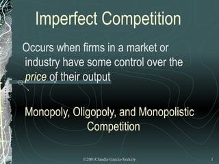 Imperfect Competition
Occurs when firms in a market or
industry have some control over the
price of their output

Monopoly, Oligopoly, and Monopolistic
             Competition

             ©2001Claudia Garcia-Szekely   1
 