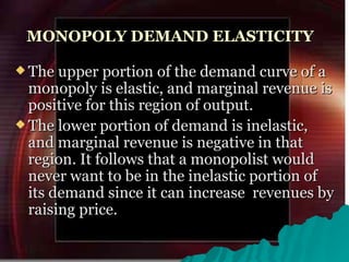 MONOPOLY DEMAND ELASTICITY The upper portion of the demand curve of a monopoly is elastic, and marginal revenue is positive for this region of output. The lower portion of demand is inelastic, and marginal revenue is negative in that region. It follows that a monopolist would never want to be in the inelastic portion of its demand since it can increase  revenues by raising price.  