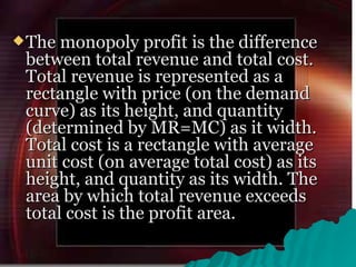 The monopoly profit is the difference between total revenue and total cost. Total revenue is represented as a rectangle with price (on the demand curve) as its height, and quantity (determined by MR=MC) as it width. Total cost is a rectangle with average unit cost (on average total cost) as its height, and quantity as its width. The area by which total revenue exceeds total cost is the profit area.  