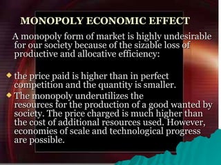 MONOPOLY ECONOMIC EFFECT A monopoly form of market is highly undesirable for our society because of the sizable loss of productive and allocative efficiency:  the price paid is higher than in perfect competition and the quantity is smaller.  The monopoly underutilizes the resources for the production of a good wanted by society. The price charged is much higher than the cost of additional resources used. However, economies of scale and technological progress are possible.  