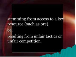 stemming from access to a key resource (such as ore),  or; resulting from unfair tactics or unfair competition.  