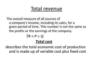 Total revenue
The overall measure of all sources of
a company's income, including its sales, for a
given period of time. This number is not the same as
the profits or the earnings of the company.
TR = P  Q
Total cost
describes the total economic cost of production
and is made up of variable cost plus fixed cost
 