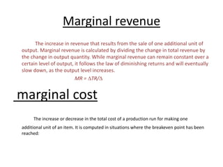 Marginal revenue
The increase in revenue that results from the sale of one additional unit of
output. Marginal revenue is calculated by dividing the change in total revenue by
the change in output quantity. While marginal revenue can remain constant over a
certain level of output, it follows the law of diminishing returns and will eventually
slow down, as the output level increases.
MR = DTR/D
marginal cost
The increase or decrease in the total cost of a production run for making one
additional unit of an item. It is computed in situations where the breakeven point has been
reached:
 