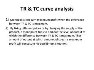 TR & TC curve analysis
1] Monopolist can earn maximum profit when the difference
between TR & TC is maximum.
2] By fixing different prices or by changing the supply of the
product, a monopolist tries to find out the level of output at
which the difference between TR & TC is maximum. That
amount of output at which a monopolist earns maximum
profit will constitute his equilibrium situation.
 