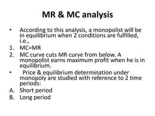 MR & MC analysis
• According to this analysis, a monopolist will be
in equilibrium when 2 conditions are fulfilled,
i.e.,
1. MC=MR
2. MC curve cuts MR curve from below. A
monopolist earns maximum profit when he is in
equilibrium.
• Price & equilibrium determination under
monopoly are studied with reference to 2 time
periods:
A. Short period
B. Long period
 