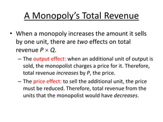 A Monopoly’s Total Revenue
• When a monopoly increases the amount it sells
by one unit, there are two effects on total
revenue P  Q.
– The output effect: when an additional unit of output is
sold, the monopolist charges a price for it. Therefore,
total revenue increases by P, the price.
– The price effect: to sell the additional unit, the price
must be reduced. Therefore, total revenue from the
units that the monopolist would have decreases.
 