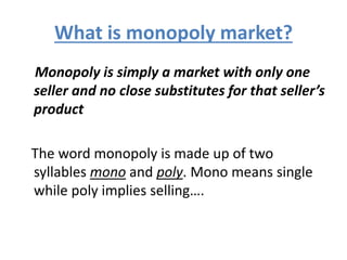 What is monopoly market?
Monopoly is simply a market with only one
seller and no close substitutes for that seller’s
product
The word monopoly is made up of two
syllables mono and poly. Mono means single
while poly implies selling….
 